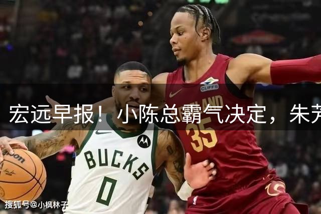 宏远早报！小陈总霸气决定，朱芳雨完成交接正式离队，04锋线将续约！